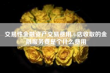 交易性金融资产交易费用,4s店收取的金融服务费是个什么费用