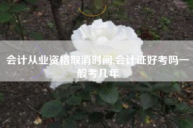 会计从业资格取消时间,会计证好考吗一般考几年