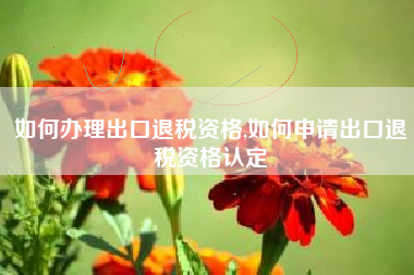 如何办理出口退税资格,如何申请出口退税资格认定