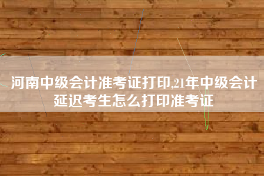 河南中级会计准考证打印,21年中级会计延迟考生怎么打印准考证