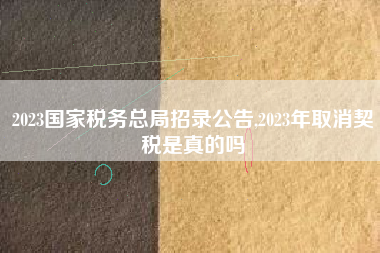 2023国家税务总局招录公告,2023年取消契税是真的吗