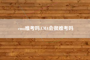 cma难考吗,CMA会很难考吗