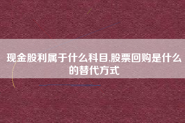 现金股利属于什么科目,股票回购是什么的替代方式