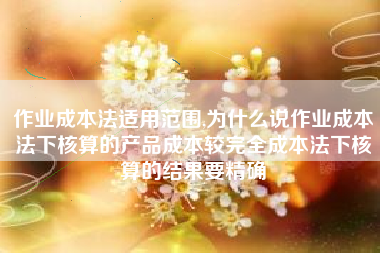 作业成本法适用范围,为什么说作业成本法下核算的产品成本较完全成本法下核算的结果要精确