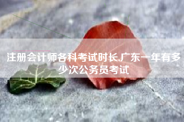 注册会计师各科考试时长,广东一年有多少次公务员考试