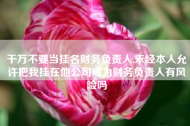 千万不要当挂名财务负责人,未经本人允许把我挂在他公司成为财务负责人有风险吗