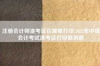 注册会计师准考证在哪里打印,2022年中级会计考试准考证打印新消息