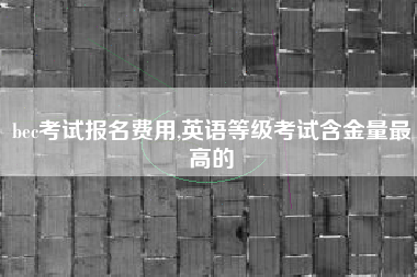 bec考试报名费用,英语等级考试含金量最高的