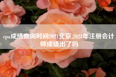 cpa成绩查询时间2021北京,2021年注册会计师成绩出了吗