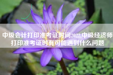 中级会计打印准考证时间2022,中级经济师打印准考证时有可能遇到什么问题