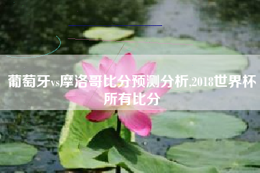 葡萄牙vs摩洛哥比分预测分析,2018世界杯所有比分