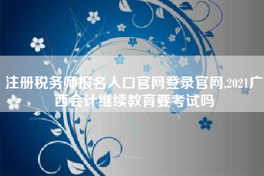 注册税务师报名入口官网登录官网,2021广西会计继续教育要考试吗