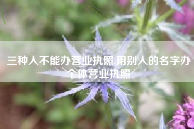 三种人不能办营业执照,用别人的名字办个体营业执照