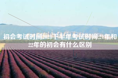 初会考试时间2021下半年考试时间,21年和22年的初会有什么区别