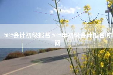 2022会计初级报名,2022年初级会计报名时间