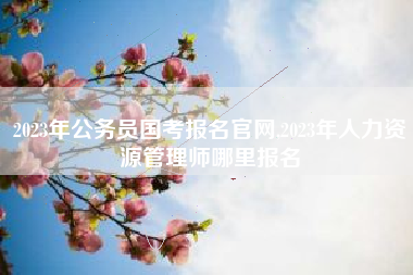 2023年公务员国考报名官网,2023年人力资源管理师哪里报名
