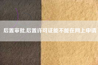 后置审批,后置许可证能不能在网上申请