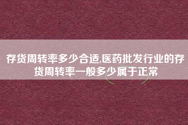 存货周转率多少合适,医药批发行业的存货周转率一般多少属于正常