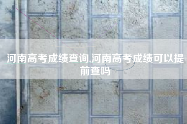 河南高考成绩查询,河南高考成绩可以提前查吗