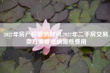 2022年房产税缴纳时间,2022年二手房交易卖方需要缴纳哪些费用