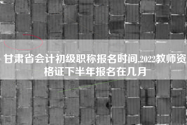 甘肃省会计初级职称报名时间,2022教师资格证下半年报名在几月