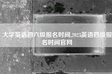大学英语四六级报名时间,2023英语四级报名时间官网