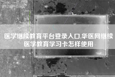 医学继续教育平台登录入口,华医网继续医学教育学习卡怎样使用