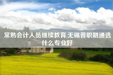 常熟会计人员继续教育,无锡普职融通选什么专业好