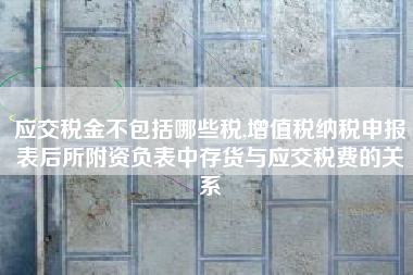应交税金不包括哪些税,增值税纳税申报表后所附资负表中存货与应交税费的关系