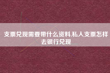 支票兑现需要带什么资料,私人支票怎样去银行兑现