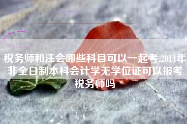 税务师和注会哪些科目可以一起考,2014年非全日制本科会计学无学位证可以报考税务师吗