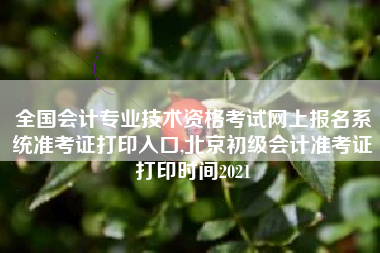 全国会计专业技术资格考试网上报名系统准考证打印入口,北京初级会计准考证打印时间2021