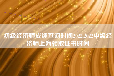 初级经济师成绩查询时间2022,2022中级经济师上海领取证书时间