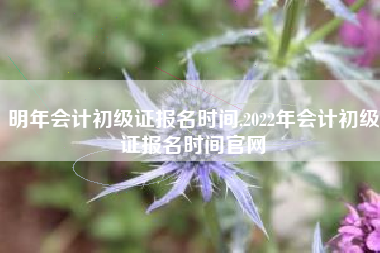 明年会计初级证报名时间,2022年会计初级证报名时间官网