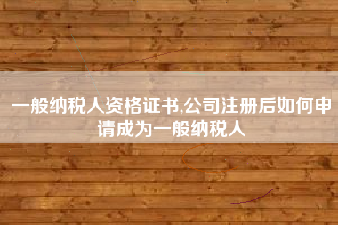 一般纳税人资格证书,公司注册后如何申请成为一般纳税人