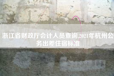 浙江省财政厅会计人员查询,2021年杭州公务出差住宿标准