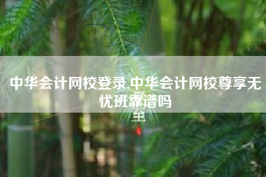 中华会计网校登录,中华会计网校尊享无忧班靠谱吗