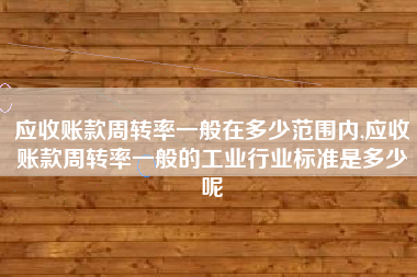 应收账款周转率一般在多少范围内,应收账款周转率一般的工业行业标准是多少呢