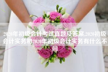2020年初级会计考试真题及答案,2020初级会计实务和2020年初级会计实务有什么不同
