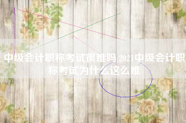 中级会计职称考试很难吗,2021中级会计职称考试为什么这么难