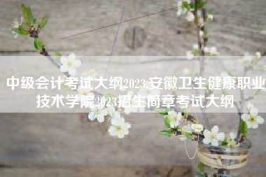 中级会计考试大纲2023,安徽卫生健康职业技术学院2023招生简章考试大纲