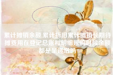 累计摊销余额,累计折旧累计摊销长期待摊费用在登记总账和明细账的时候金额都是呈递增吗