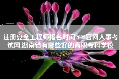 注册安全工程师报名时间2022官网人事考试网,湖南省有哪些好的高职专科学校