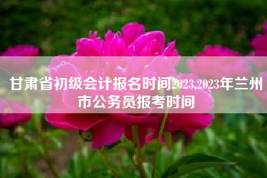 甘肃省初级会计报名时间2023,2023年兰州市公务员报考时间