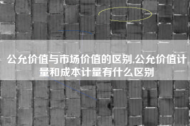 公允价值与市场价值的区别,公允价值计量和成本计量有什么区别