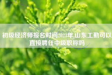 初级经济师报名时间2023年,山东工勤可以直接聘任中级职称吗