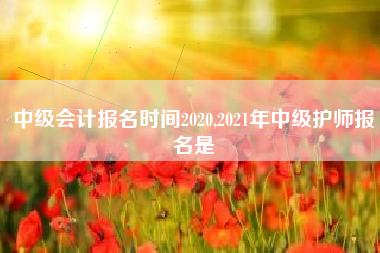 中级会计报名时间2020,2021年中级护师报名是