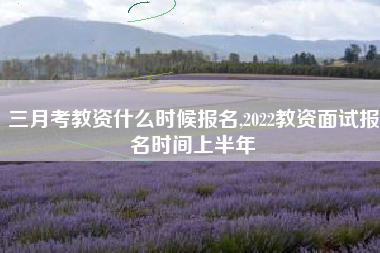 三月考教资什么时候报名,2022教资面试报名时间上半年