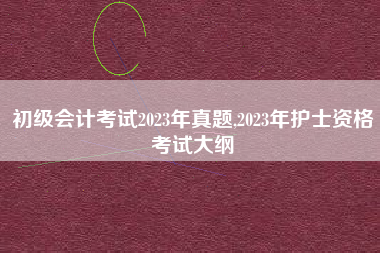 初级会计考试2023年真题,2023年护士资格考试大纲