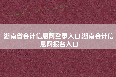 湖南省会计信息网登录入口,湖南会计信息网报名入口